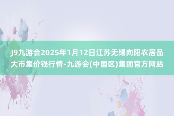 J9九游会2025年1月12日江苏无锡向阳农居品大市集价钱行情-九游会(中国区)集团官方网站