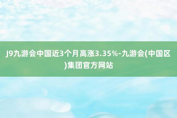 J9九游会中国近3个月高涨3.35%-九游会(中国区)集团官方网站