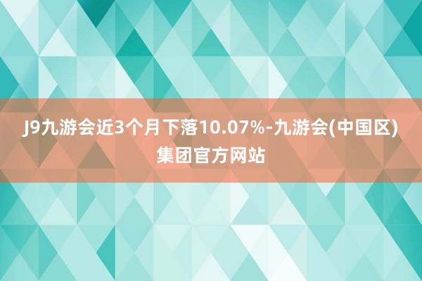 J9九游会近3个月下落10.07%-九游会(中国区)集团官方网站
