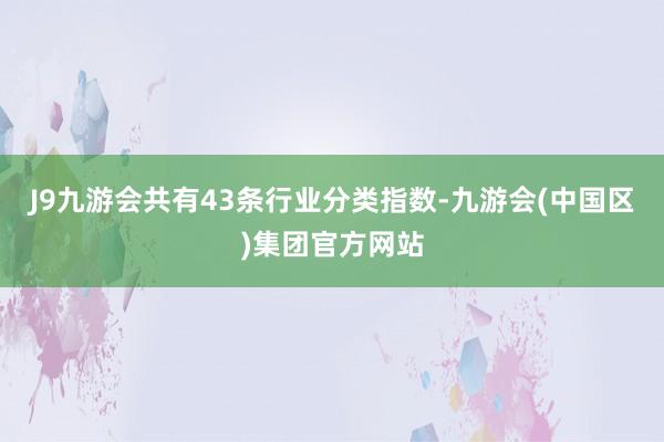 J9九游会共有43条行业分类指数-九游会(中国区)集团官方网站