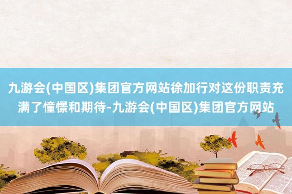 九游会(中国区)集团官方网站徐加行对这份职责充满了憧憬和期待-九游会(中国区)集团官方网站