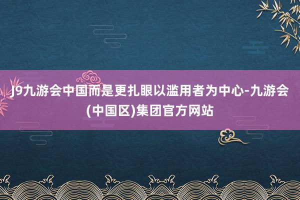 J9九游会中国而是更扎眼以滥用者为中心-九游会(中国区)集团官方网站