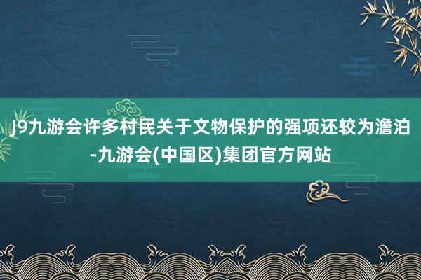 J9九游会许多村民关于文物保护的强项还较为澹泊-九游会(中国区)集团官方网站