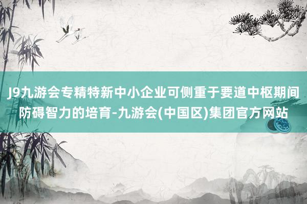 J9九游会专精特新中小企业可侧重于要道中枢期间防碍智力的培育-九游会(中国区)集团官方网站