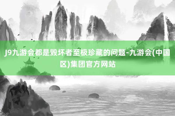 J9九游会都是毁坏者至极珍藏的问题-九游会(中国区)集团官方网站