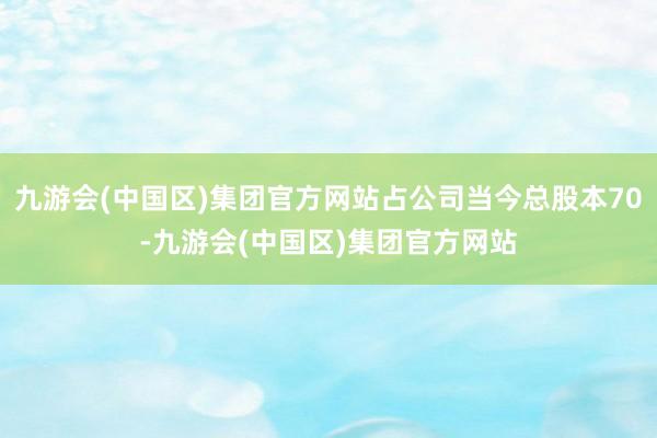 九游会(中国区)集团官方网站占公司当今总股本70-九游会(中国区)集团官方网站