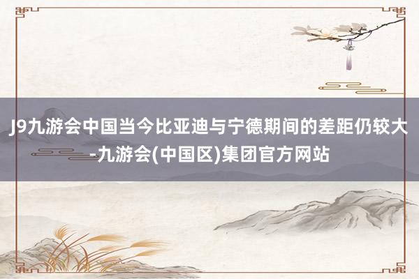 J9九游会中国当今比亚迪与宁德期间的差距仍较大-九游会(中国区)集团官方网站