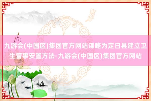 九游会(中国区)集团官方网站谋略为定日县建立卫生管事安置方法-九游会(中国区)集团官方网站