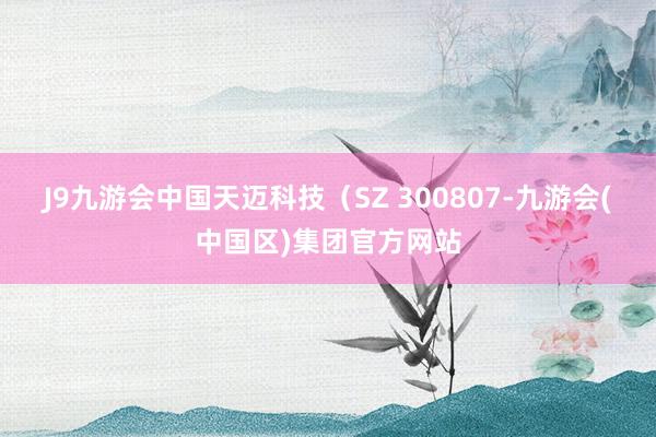 J9九游会中国天迈科技（SZ 300807-九游会(中国区)集团官方网站