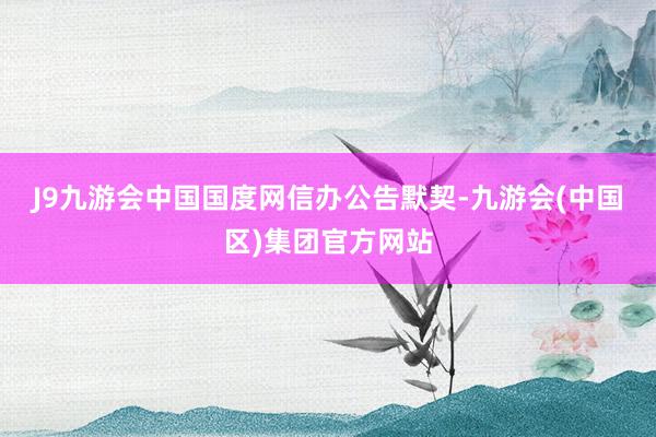 J9九游会中国　　国度网信办公告默契-九游会(中国区)集团官方网站