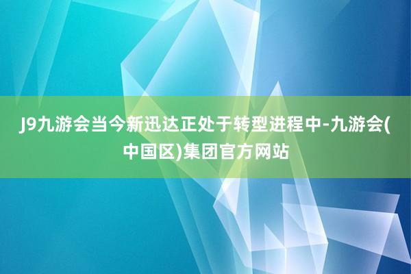 J9九游会　　当今新迅达正处于转型进程中-九游会(中国区)集团官方网站