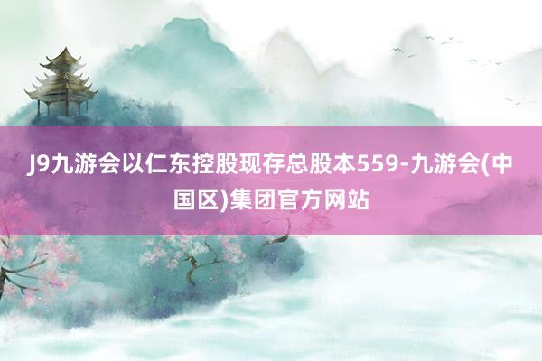 J9九游会以仁东控股现存总股本559-九游会(中国区)集团官方网站