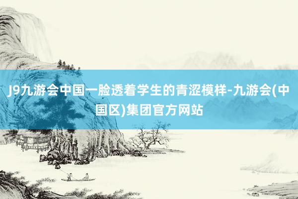 J9九游会中国一脸透着学生的青涩模样-九游会(中国区)集团官方网站