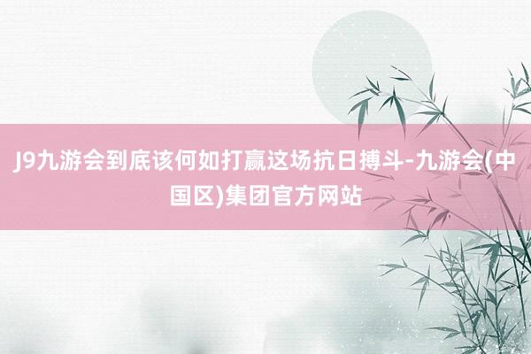 J9九游会到底该何如打赢这场抗日搏斗-九游会(中国区)集团官方网站