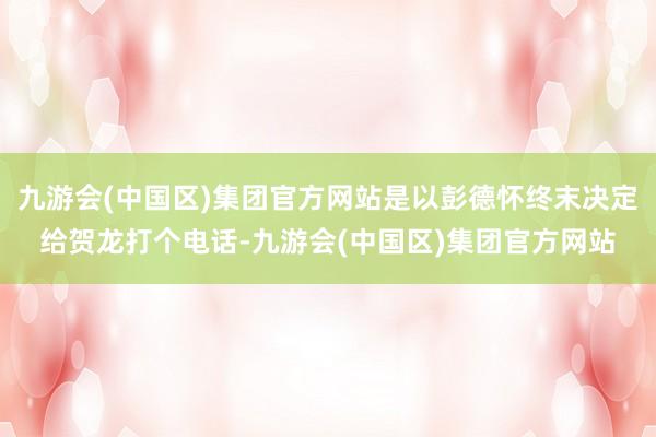 九游会(中国区)集团官方网站是以彭德怀终末决定给贺龙打个电话-九游会(中国区)集团官方网站