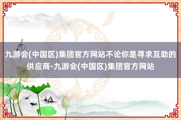 九游会(中国区)集团官方网站不论你是寻求互助的供应商-九游会(中国区)集团官方网站