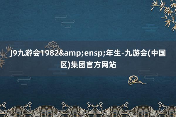 J9九游会1982 年生-九游会(中国区)集团官方网站
