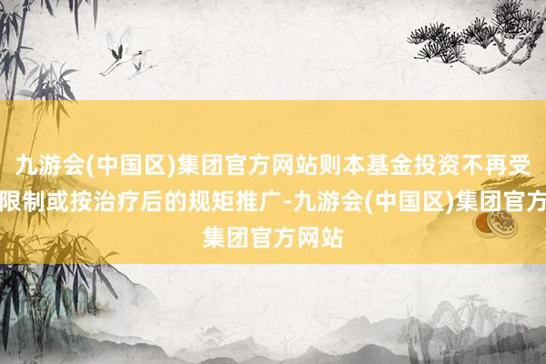 九游会(中国区)集团官方网站则本基金投资不再受干系限制或按治疗后的规矩推广-九游会(中国区)集团官方网站
