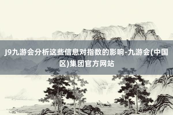 J9九游会分析这些信息对指数的影响-九游会(中国区)集团官方网站