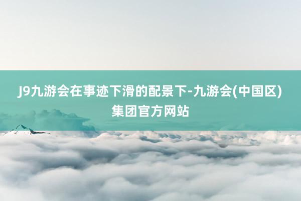 J9九游会　　在事迹下滑的配景下-九游会(中国区)集团官方网站