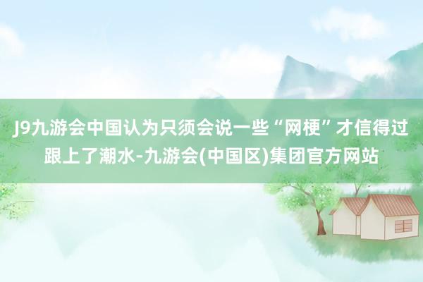 J9九游会中国认为只须会说一些“网梗”才信得过跟上了潮水-九游会(中国区)集团官方网站