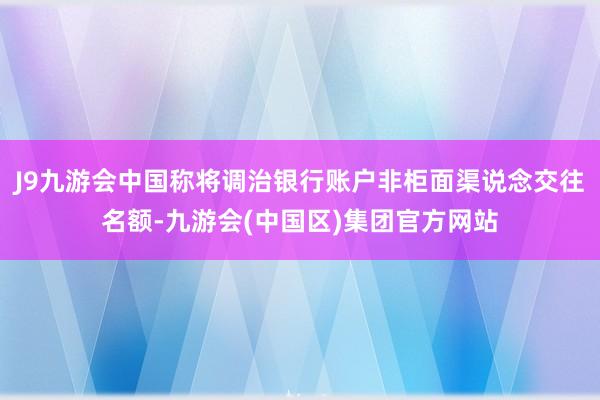 J9九游会中国称将调治银行账户非柜面渠说念交往名额-九游会(中国区)集团官方网站