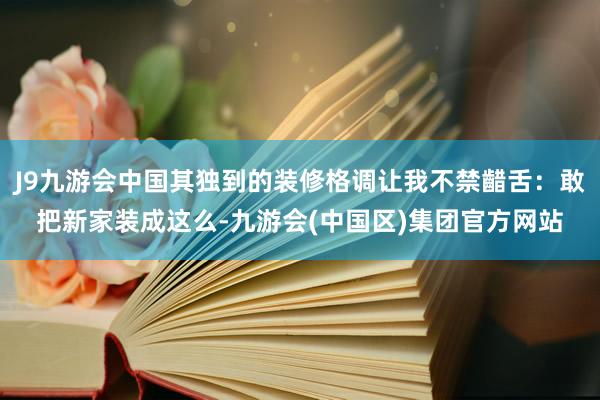 J9九游会中国其独到的装修格调让我不禁齰舌：敢把新家装成这么-九游会(中国区)集团官方网站