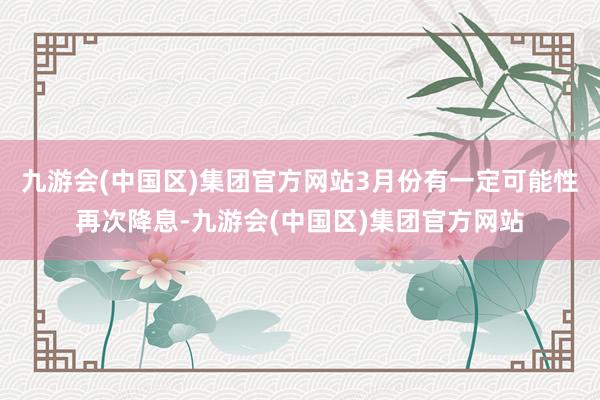 九游会(中国区)集团官方网站3月份有一定可能性再次降息-九游会(中国区)集团官方网站