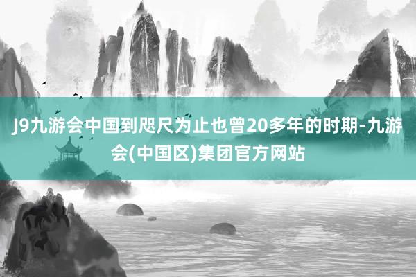 J9九游会中国到咫尺为止也曾20多年的时期-九游会(中国区)集团官方网站
