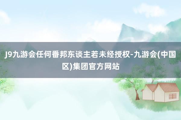 J9九游会任何番邦东谈主若未经授权-九游会(中国区)集团官方网站