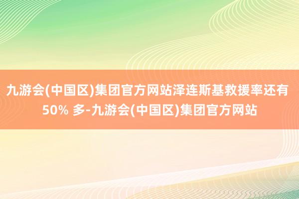 九游会(中国区)集团官方网站泽连斯基救援率还有 50% 多-九游会(中国区)集团官方网站