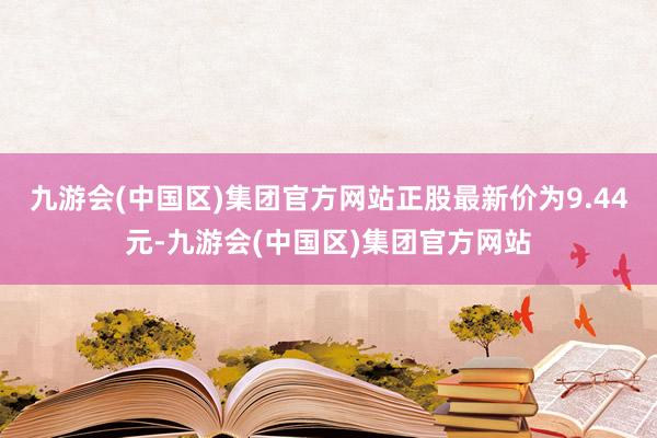 九游会(中国区)集团官方网站正股最新价为9.44元-九游会(中国区)集团官方网站