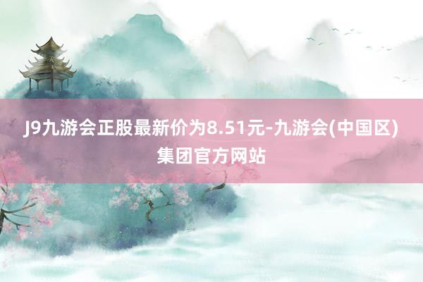 J9九游会正股最新价为8.51元-九游会(中国区)集团官方网站