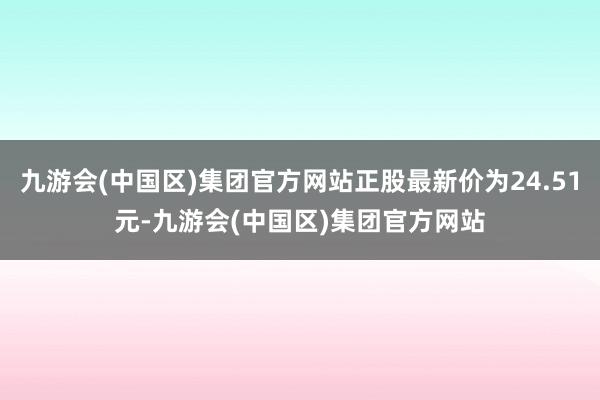 九游会(中国区)集团官方网站正股最新价为24.51元-九游会(中国区)集团官方网站