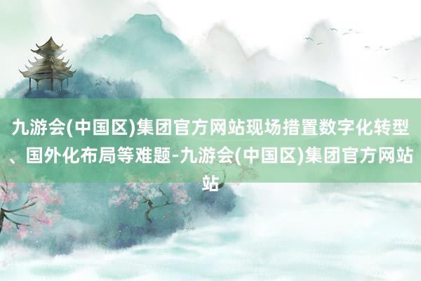 九游会(中国区)集团官方网站现场措置数字化转型、国外化布局等难题-九游会(中国区)集团官方网站