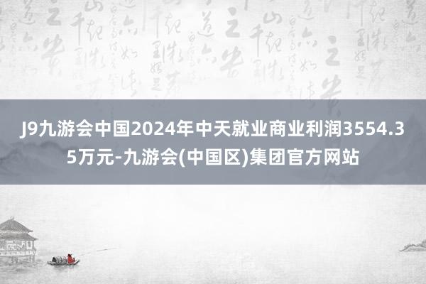 J9九游会中国2024年中天就业商业利润3554.35万元-九游会(中国区)集团官方网站