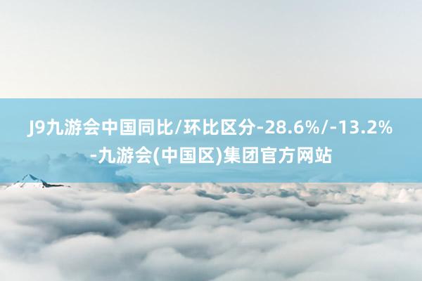 J9九游会中国同比/环比区分-28.6%/-13.2%-九游会(中国区)集团官方网站