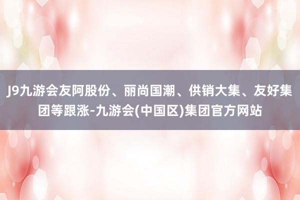 J9九游会友阿股份、丽尚国潮、供销大集、友好集团等跟涨-九游会(中国区)集团官方网站