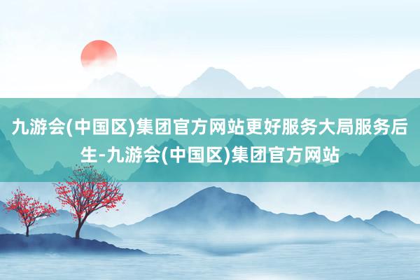 九游会(中国区)集团官方网站更好服务大局服务后生-九游会(中国区)集团官方网站