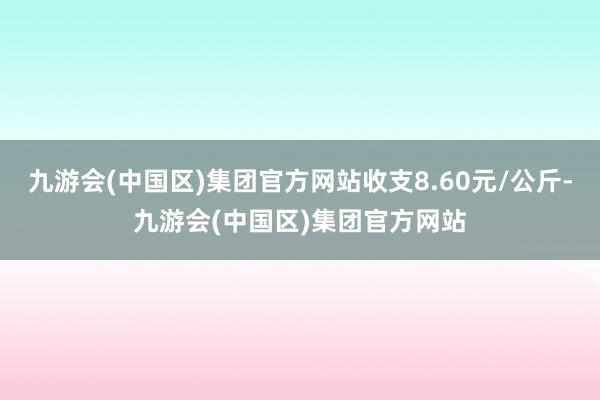 九游会(中国区)集团官方网站收支8.60元/公斤-九游会(中国区)集团官方网站