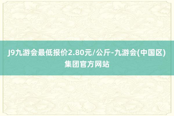 J9九游会最低报价2.80元/公斤-九游会(中国区)集团官方网站