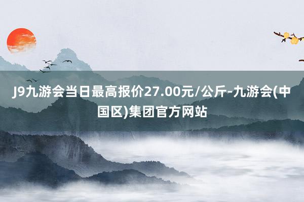 J9九游会当日最高报价27.00元/公斤-九游会(中国区)集团官方网站