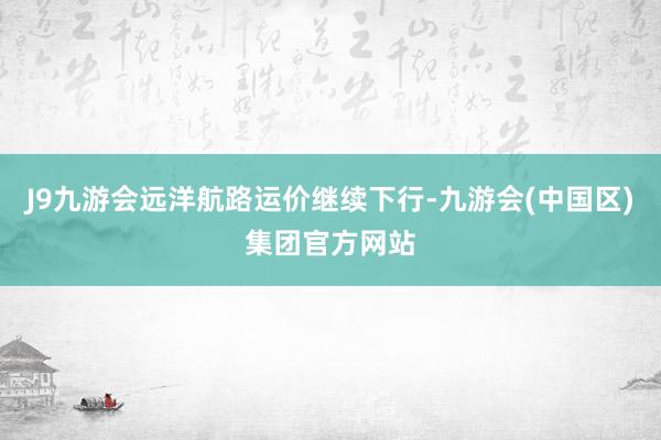 J9九游会远洋航路运价继续下行-九游会(中国区)集团官方网站