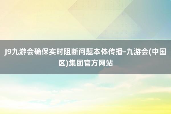J9九游会确保实时阻断问题本体传播-九游会(中国区)集团官方网站