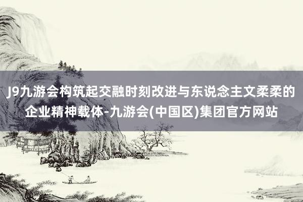 J9九游会构筑起交融时刻改进与东说念主文柔柔的企业精神载体-九游会(中国区)集团官方网站