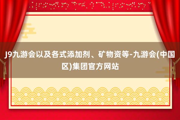 J9九游会以及各式添加剂、矿物资等-九游会(中国区)集团官方网站