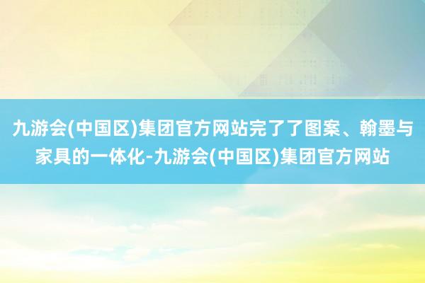 九游会(中国区)集团官方网站完了了图案、翰墨与家具的一体化-九游会(中国区)集团官方网站