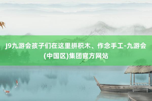 J9九游会孩子们在这里拼积木、作念手工-九游会(中国区)集团官方网站