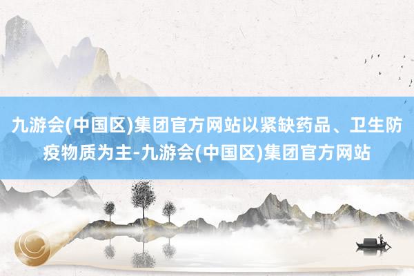 九游会(中国区)集团官方网站以紧缺药品、卫生防疫物质为主-九游会(中国区)集团官方网站