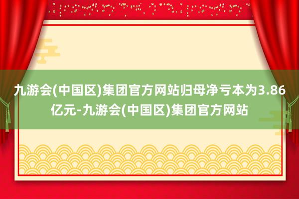 九游会(中国区)集团官方网站归母净亏本为3.86亿元-九游会(中国区)集团官方网站